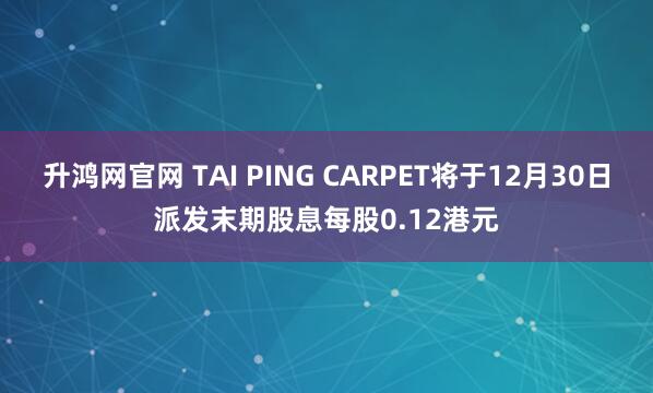 升鸿网官网 TAI PING CARPET将于12月30日派发末期股息每股0.12港元