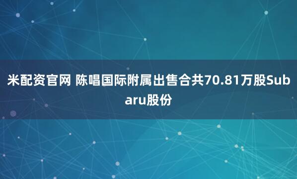 米配资官网 陈唱国际附属出售合共70.81万股Subaru股份