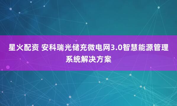 星火配资 安科瑞光储充微电网3.0智慧能源管理系统解决方案