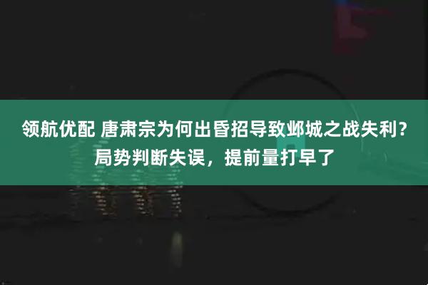 领航优配 唐肃宗为何出昏招导致邺城之战失利？局势判断失误，提前量打早了