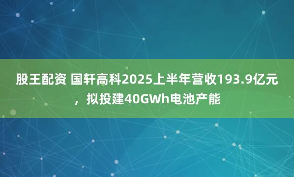 股王配资 国轩高科2025上半年营收193.9亿元，拟投建40GWh电池产能