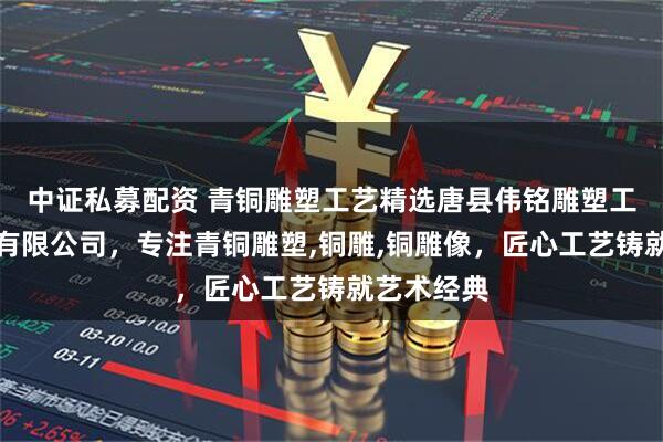 中证私募配资 青铜雕塑工艺精选唐县伟铭雕塑工艺品销售有限公司，专注青铜雕塑,铜雕,铜雕像，匠心工艺铸就艺术经典