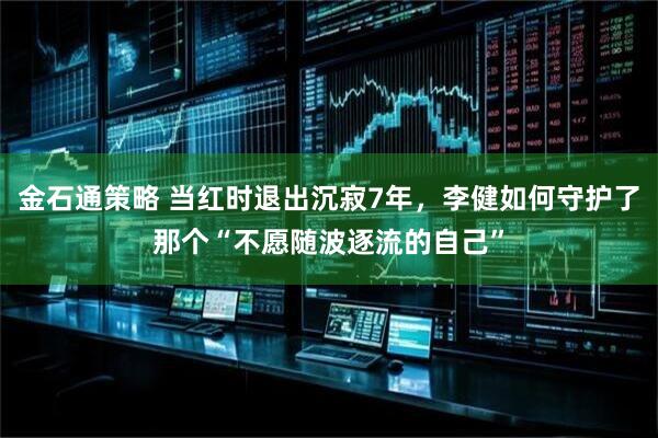 金石通策略 当红时退出沉寂7年，李健如何守护了那个“不愿随波逐流的自己”