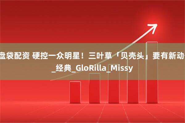 操盘袋配资 硬控一众明星！三叶草「贝壳头」要有新动作！_经典_GloRilla_Missy