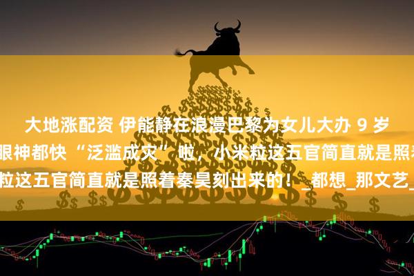 大地涨配资 伊能静在浪漫巴黎为女儿大办 9 岁生日派对，秦昊那宠溺眼神都快 “泛滥成灾” 啦，小米粒这五官简直就是照着秦昊刻出来的！_都想_那文艺_父女俩