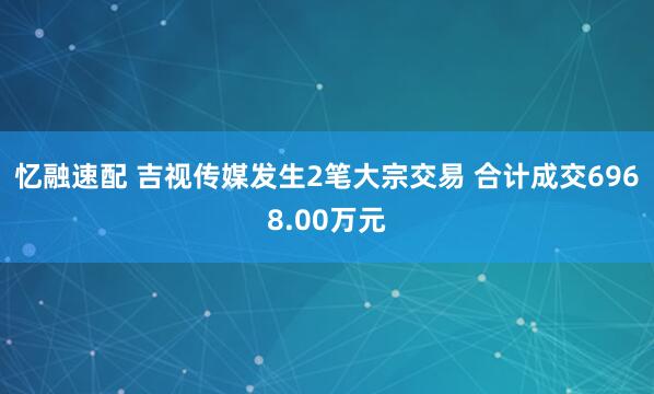 忆融速配 吉视传媒发生2笔大宗交易 合计成交6968.00万元