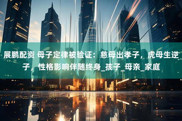 展鹏配资 母子定律被验证：慈母出孝子，虎母生逆子，性格影响伴随终身_孩子_母亲_家庭