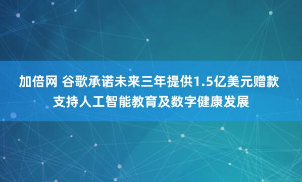 加倍网 谷歌承诺未来三年提供1.5亿美元赠款 支持人工智能教育及数字健康发展
