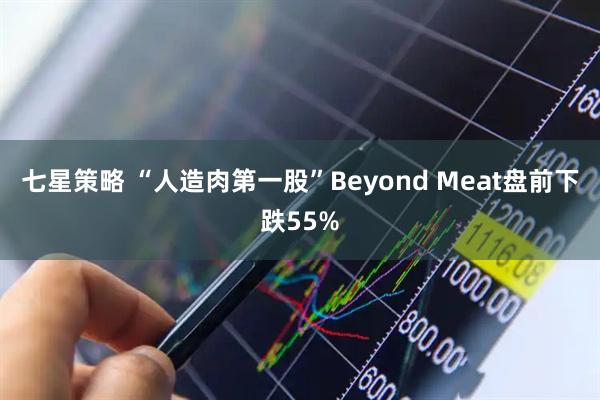七星策略 “人造肉第一股”Beyond Meat盘前下跌55%