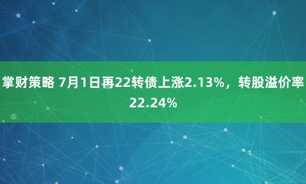 掌财策略 7月1日再22转债上涨2.13%，转股溢价率22.24%