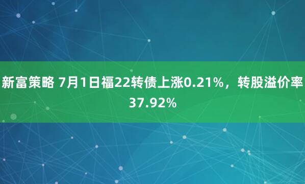 新富策略 7月1日福22转债上涨0.21%，转股溢价率37.92%